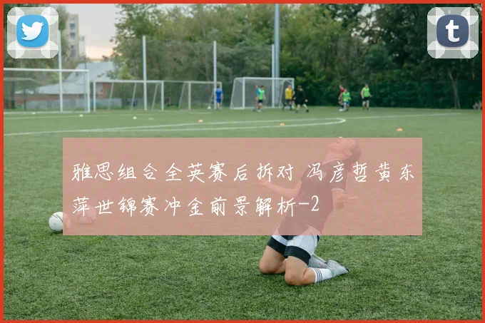 雅思组合全英赛后拆对 冯彦哲黄东萍世锦赛冲金前景解析