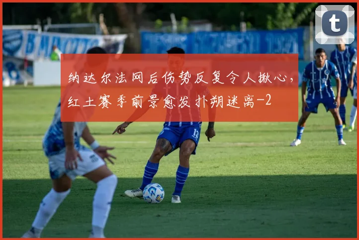 纳达尔法网后伤势反复令人揪心,红土赛季前景愈发扑朔迷离