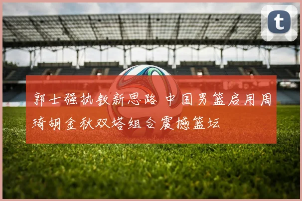 郭士强执教新思路 中国男篮启用周琦胡金秋双塔组合震撼篮坛