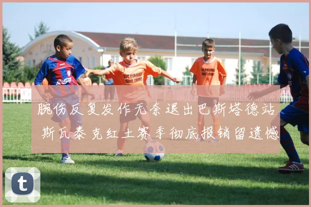 腕伤反复发作无奈退出巴斯塔德站 斯瓦泰克红土赛季彻底报销留遗憾