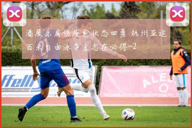 潘展乐肩伤痊愈状态回勇 杭州亚运百米自由泳争金志在必得