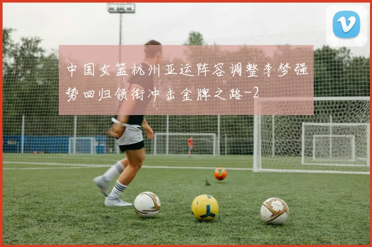 中国女篮杭州亚运阵容调整李梦强势回归领衔冲击金牌之路