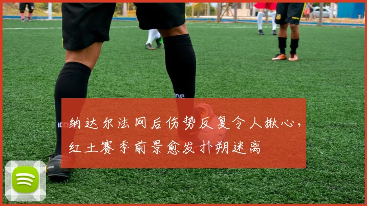 纳达尔法网后伤势反复令人揪心，红土赛季前景愈发扑朔迷离