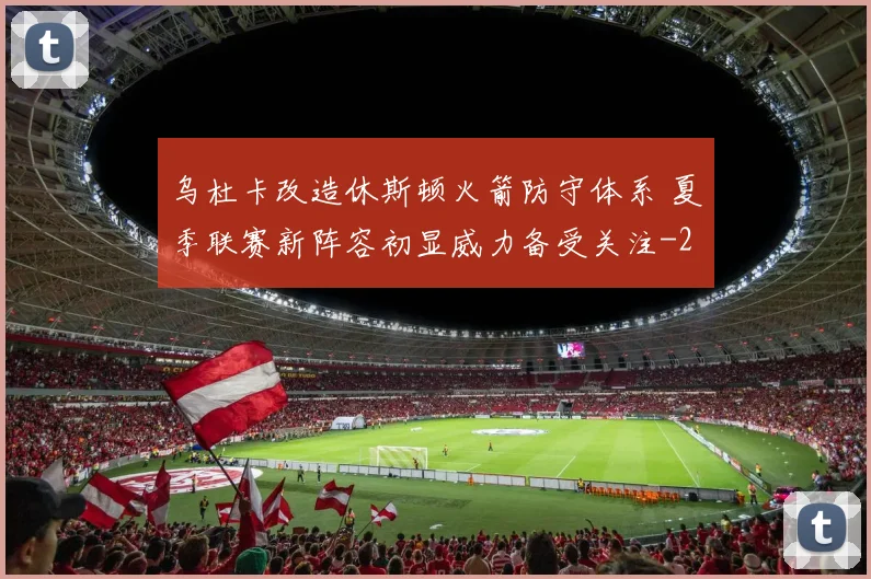 乌杜卡改造休斯顿火箭防守体系 夏季联赛新阵容初显威力备受关注