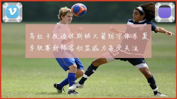 乌杜卡改造休斯顿火箭防守体系 夏季联赛新阵容初显威力备受关注