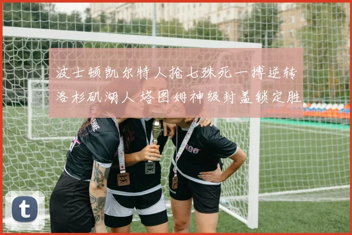 波士顿凯尔特人抢七殊死一搏逆转洛杉矶湖人 塔图姆神级封盖锁定胜局铭刻史册