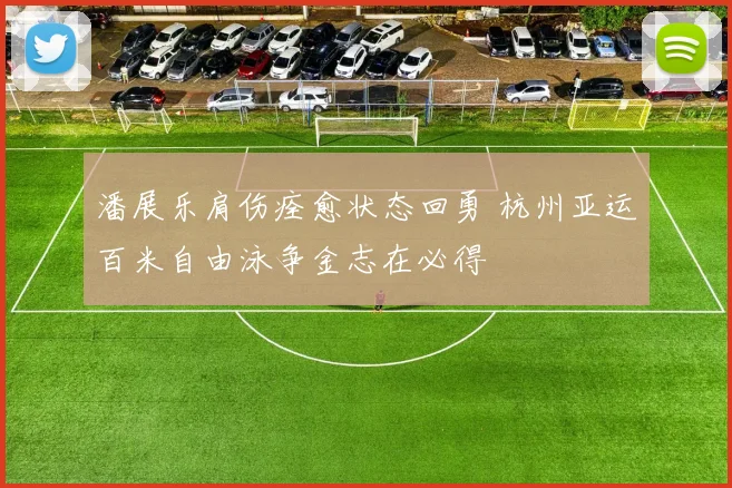 潘展乐肩伤痊愈状态回勇 杭州亚运百米自由泳争金志在必得