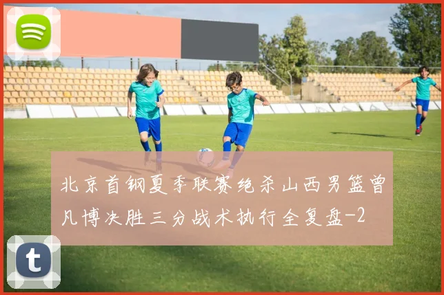 北京首钢夏季联赛绝杀山西男篮曾凡博决胜三分战术执行全复盘