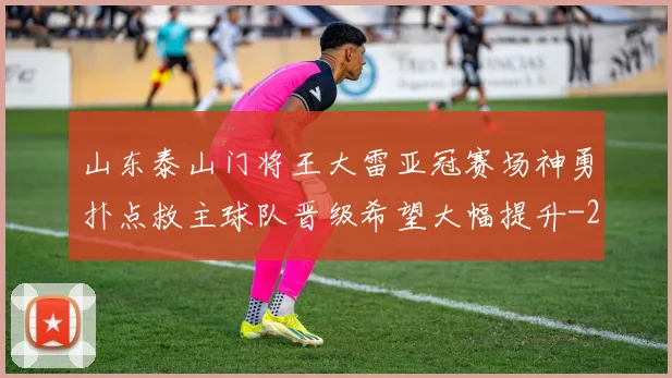 山东泰山门将王大雷亚冠赛场神勇扑点救主球队晋级希望大幅提升