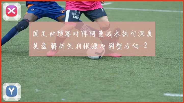 国足世预赛对阵阿曼战术执行深度复盘 解析失利根源与调整方向