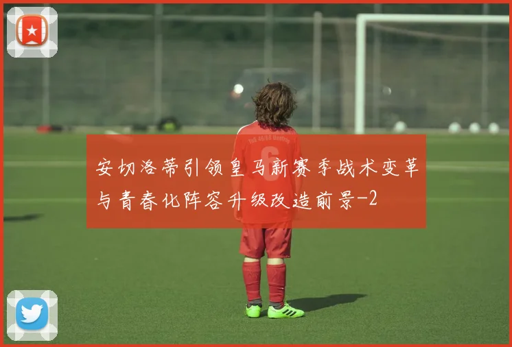 安切洛蒂引领皇马新赛季战术变革与青春化阵容升级改造前景
