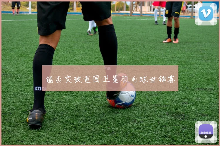 能否突破重围卫冕羽毛球世锦赛