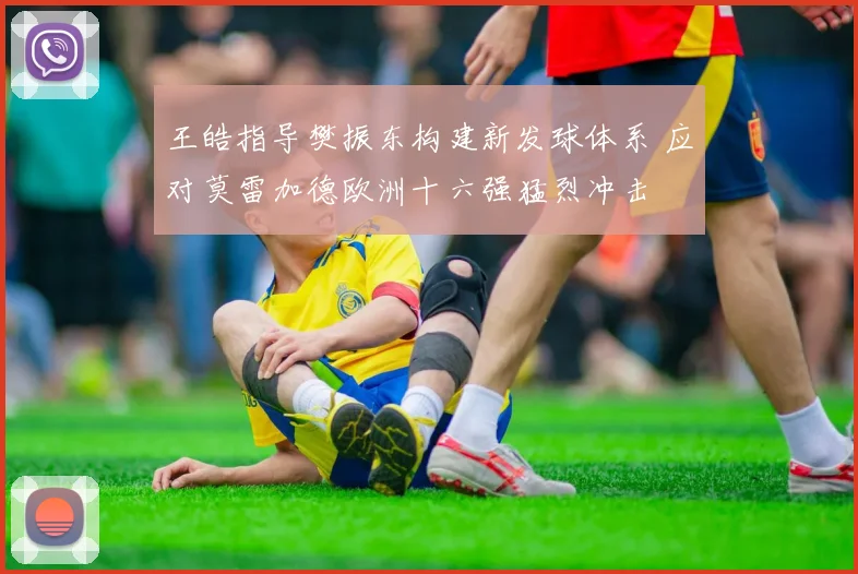王皓指导樊振东构建新发球体系 应对莫雷加德欧洲十六强猛烈冲击