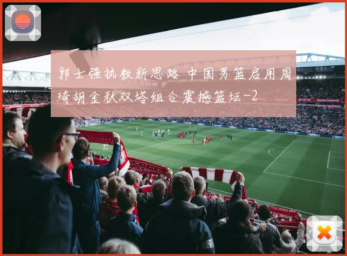 郭士强执教新思路 中国男篮启用周琦胡金秋双塔组合震撼篮坛
