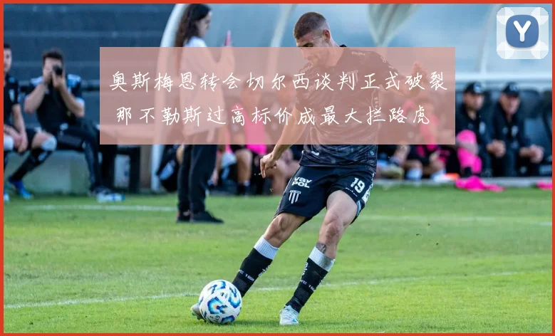 奥斯梅恩转会切尔西谈判正式破裂 那不勒斯过高标价成最大拦路虎