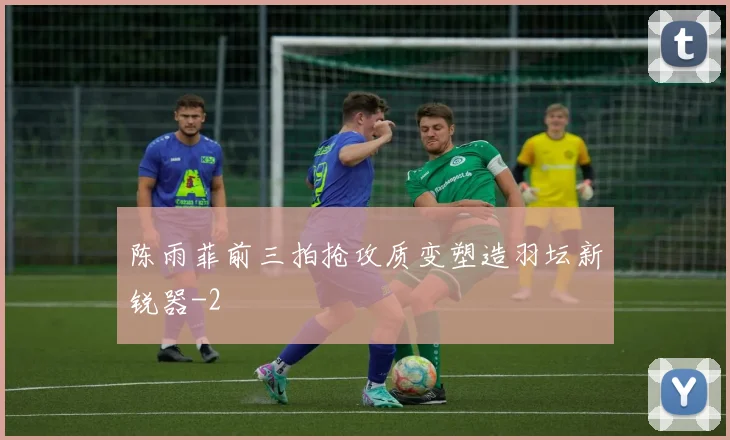陈雨菲前三拍抢攻质变塑造羽坛新锐器